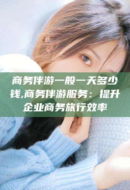 泉州商务伴游一般一天多少钱,商务伴游服务：提升企业商务旅行效率