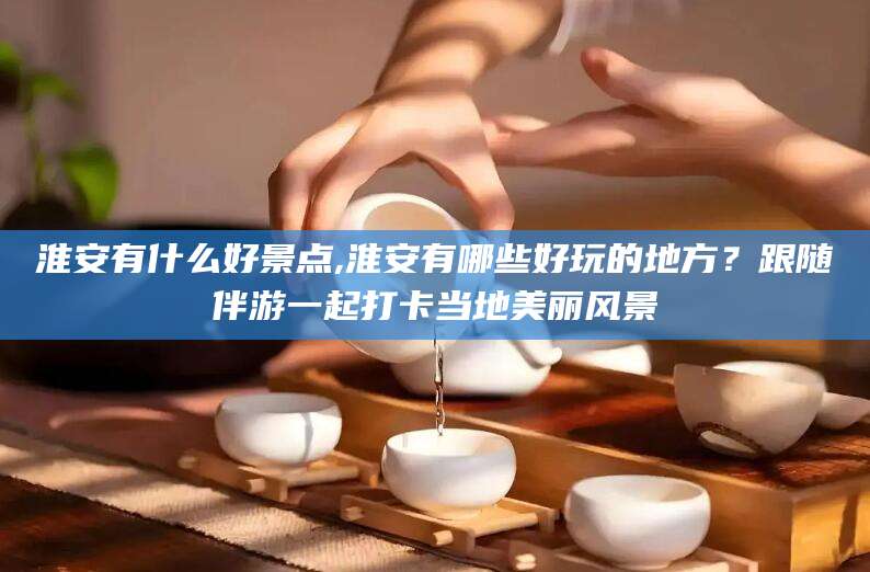 泉州淮安有什么好景点,淮安有哪些好玩的地方？跟随伴游一起打卡当地美丽风景