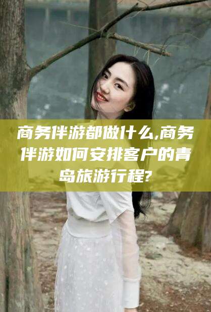 泉州商务伴游都做什么,商务伴游如何安排客户的青岛旅游行程?