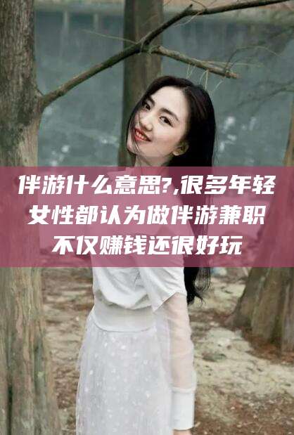 泉州伴游什么意思?,很多年轻女性都认为做伴游兼职不仅赚钱还很好玩