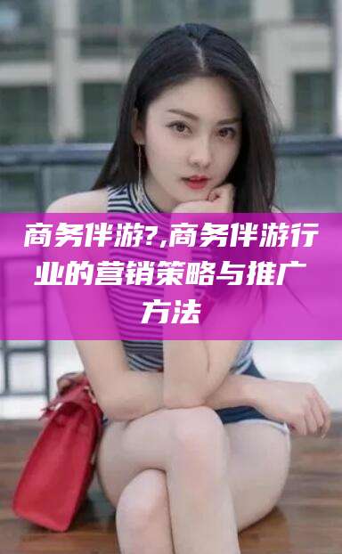 泉州商务伴游?,商务伴游行业的营销策略与推广方法