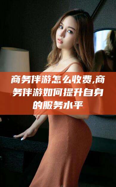 泉州商务伴游怎么收费,商务伴游如何提升自身的服务水平